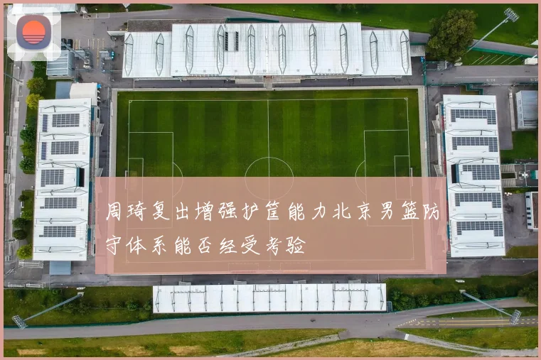 周琦复出增强护筐能力北京男篮防守体系能否经受考验