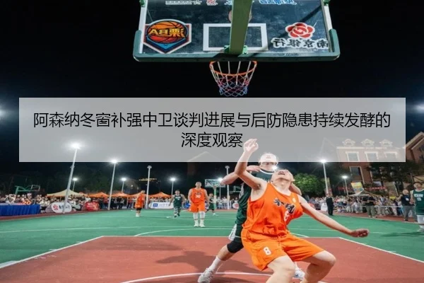 阿森纳冬窗补强中卫谈判进展与后防隐患持续发酵的深度观察